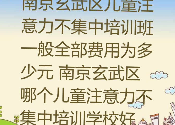 十大南京玄武区儿童注意力不集中培训班一般全部费用为多少元 南京玄武区哪个儿童注意力不集中培训学校好排行榜