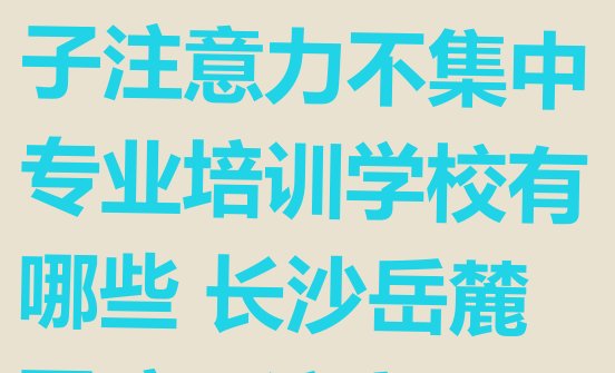 十大2024年11月长沙岳麓区孩子注意力不集中专业培训学校有哪些 长沙岳麓区孩子注意力不集中培训班十强排行榜