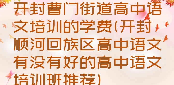 十大开封曹门街道高中语文培训的学费(开封顺河回族区高中语文有没有好的高中语文培训班推荐)排行榜