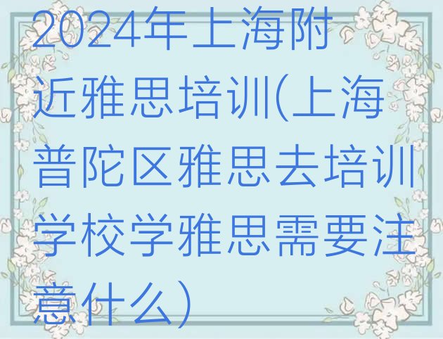 2024年上海附近雅思培训(上海普陀区雅思去培训学校学雅思需要注意什么)”