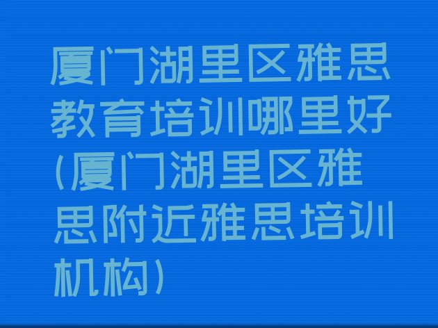 厦门湖里区雅思教育培训哪里好(厦门湖里区雅思附近雅思培训机构)”