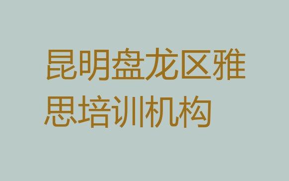 昆明盘龙区雅思培训班招生(昆明盘龙区雅思想学雅思不知道去哪里学)”