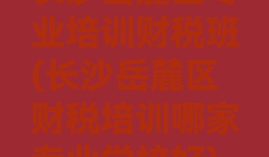 长沙岳麓区专业培训财税班(长沙岳麓区财税培训哪家专业学校好)”