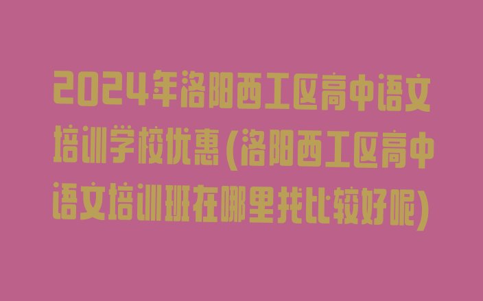 2024年洛阳西工区高中语文培训学校优惠(洛阳西工区高中语文培训班在哪里找比较好呢)”