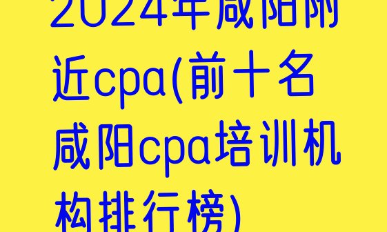 2024年咸阳附近cpa(前十名咸阳cpa培训机构排行榜)”