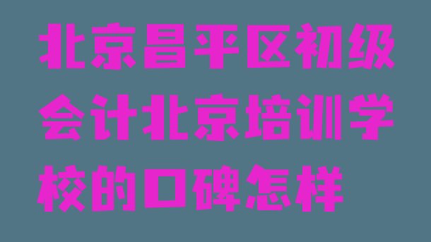 北京昌平区初级会计北京培训学校的口碑怎样”