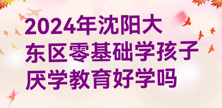 2024年沈阳大东区零基础学孩子厌学教育好学吗”