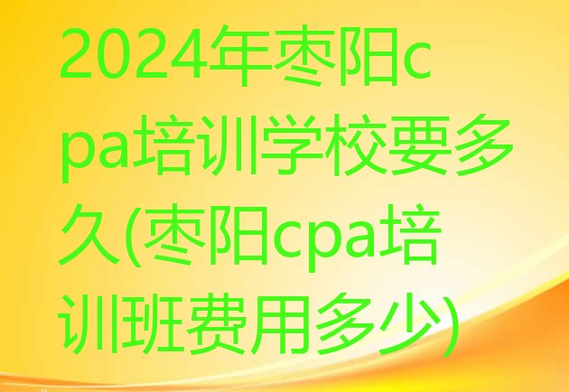 2024年枣阳cpa培训学校要多久(枣阳cpa培训班费用多少)”