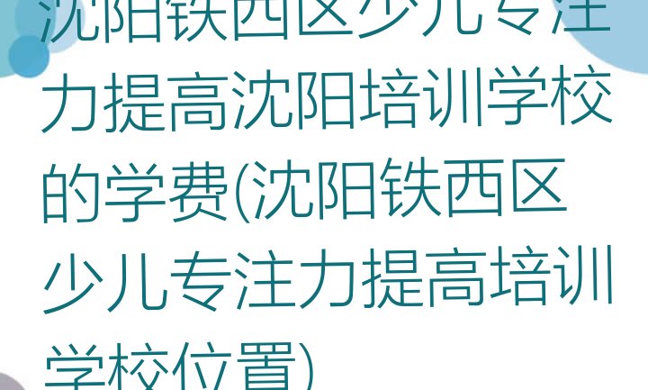 沈阳铁西区少儿专注力提高沈阳培训学校的学费(沈阳铁西区少儿专注力提高培训学校位置)”