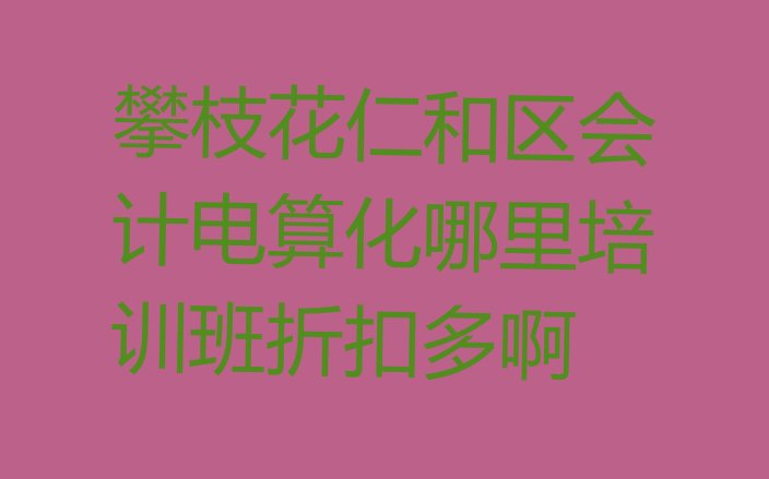 攀枝花仁和区会计电算化哪里培训班折扣多啊”