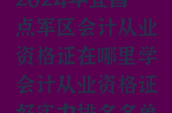 2024年宜昌点军区会计从业资格证在哪里学会计从业资格证好实力排名名单”