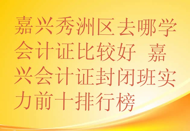 嘉兴秀洲区去哪学会计证比较好 嘉兴会计证封闭班实力前十排行榜”