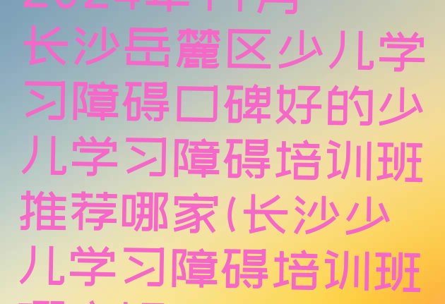 2024年11月长沙岳麓区少儿学习障碍口碑好的少儿学习障碍培训班推荐哪家(长沙少儿学习障碍培训班哪家好)”