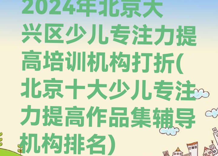 2024年北京大兴区少儿专注力提高培训机构打折(北京十大少儿专注力提高作品集辅导机构排名)”