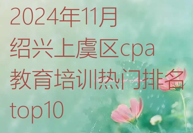 2024年11月绍兴上虞区cpa教育培训热门排名top10”