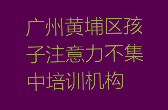 2024年11月广州黄埔区排名前十的孩子注意力不集中培训班排名top10”