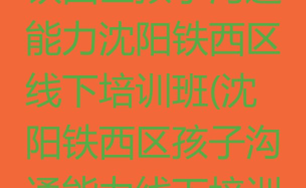 2024年沈阳铁西区孩子沟通能力沈阳铁西区线下培训班(沈阳铁西区孩子沟通能力线下培训班一般多少钱)”