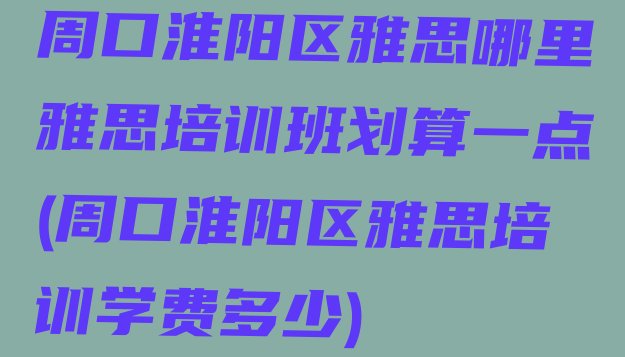 周口淮阳区雅思哪里雅思培训班划算一点(周口淮阳区雅思培训学费多少)”