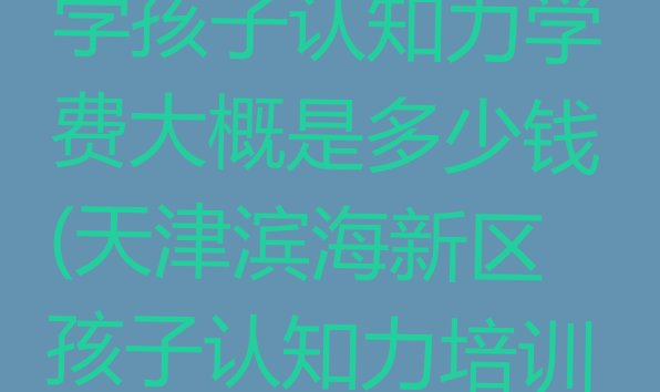 2024年11月天津滨海新区学孩子认知力学费大概是多少钱(天津滨海新区孩子认知力培训班一般全部费用为多少)”