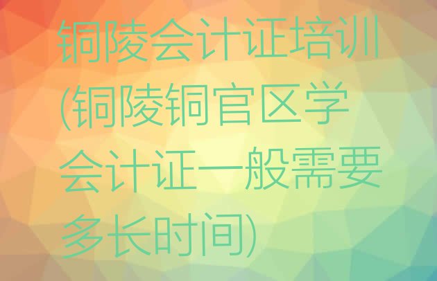 铜陵会计证培训(铜陵铜官区学会计证一般需要多长时间)”