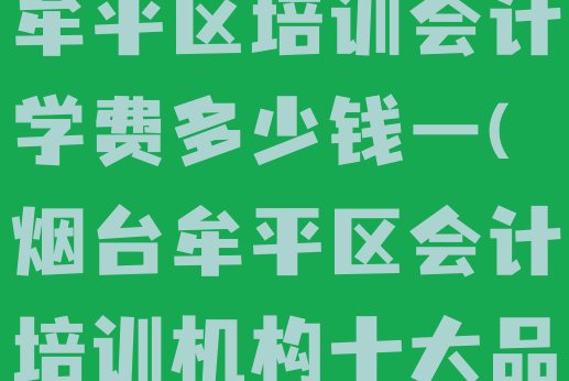 2024年烟台牟平区培训会计学费多少钱一(烟台牟平区会计培训机构十大品牌)”