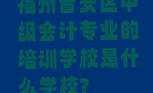 福州晋安区中级会计专业的培训学校是什么学校?”