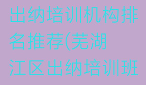 2024年芜湖弋江区出纳正规出纳培训机构排名推荐(芜湖弋江区出纳培训班费用标准是多少)”