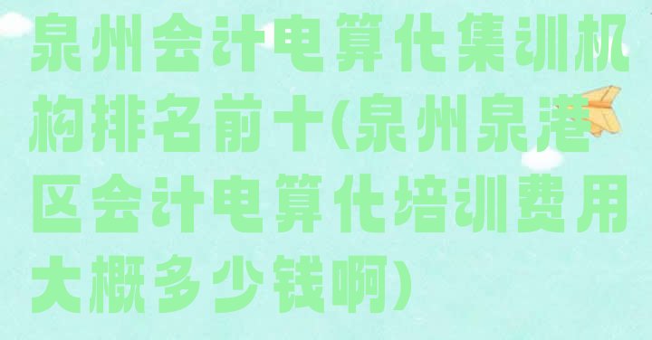 泉州会计电算化集训机构排名前十(泉州泉港区会计电算化培训费用大概多少钱啊)”