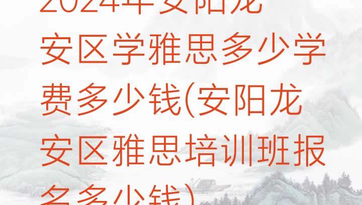 2024年安阳龙安区学雅思多少学费多少钱(安阳龙安区雅思培训班报名多少钱)”