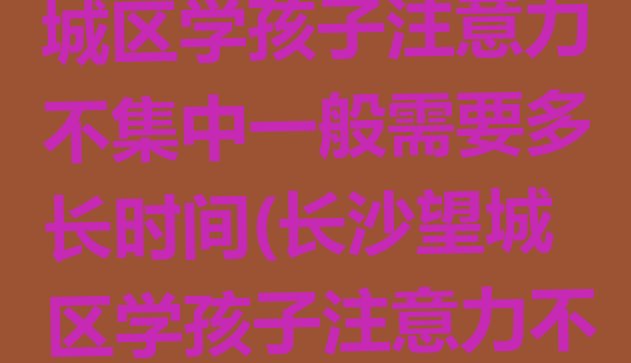 2024年长沙望城区学孩子注意力不集中一般需要多长时间(长沙望城区学孩子注意力不集中学费是多少)”