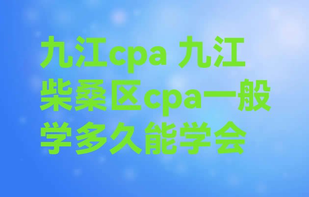 九江cpa 九江柴桑区cpa一般学多久能学会”