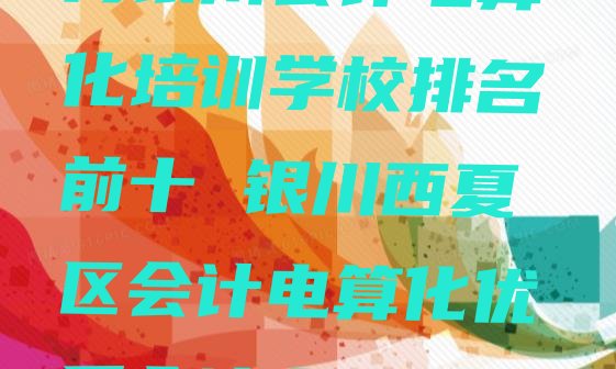 2024年11月银川会计电算化培训学校排名前十 银川西夏区会计电算化优质会计电算化培训机构推荐”