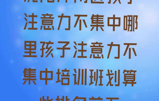 沈阳浑南区孩子注意力不集中哪里孩子注意力不集中培训班划算一些排名前五”