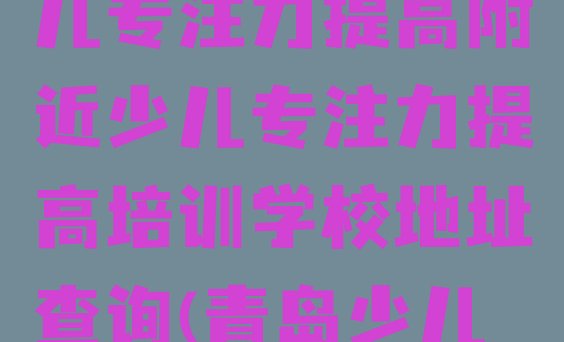 2024年11月青岛市北区少儿专注力提高附近少儿专注力提高培训学校地址查询(青岛少儿专注力提高培训班十强)”