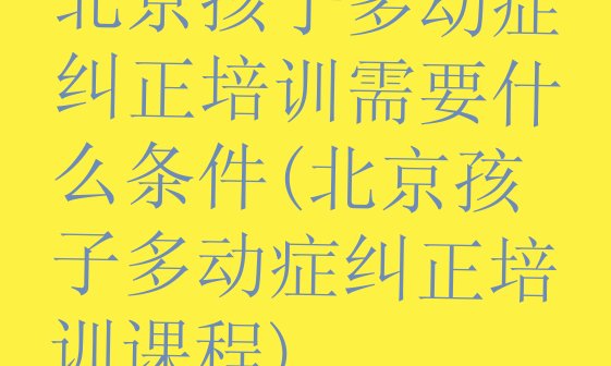 北京孩子多动症纠正培训需要什么条件(北京孩子多动症纠正培训课程)”