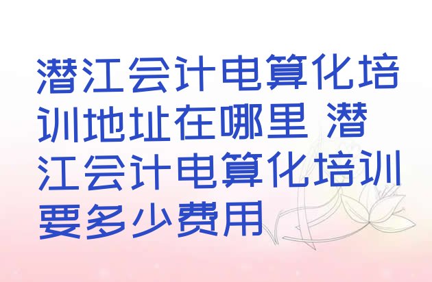 潜江会计电算化培训地址在哪里 潜江会计电算化培训要多少费用”