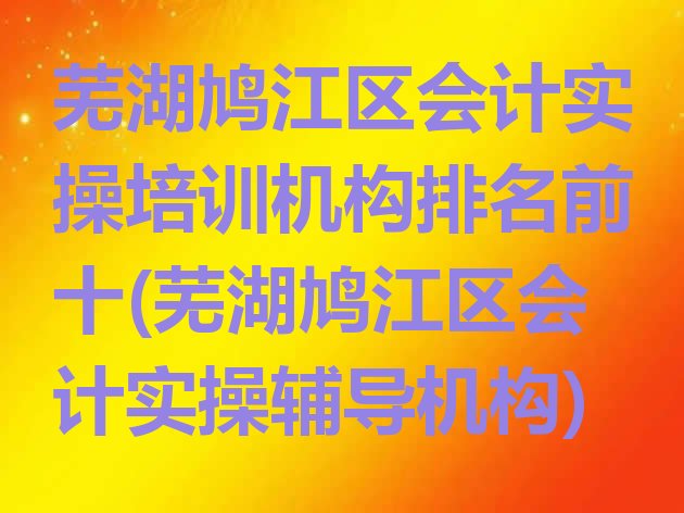 芜湖鸠江区会计实操培训机构排名前十(芜湖鸠江区会计实操辅导机构)”