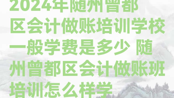 2024年随州曾都区会计做账培训学校一般学费是多少 随州曾都区会计做账班培训怎么样学”