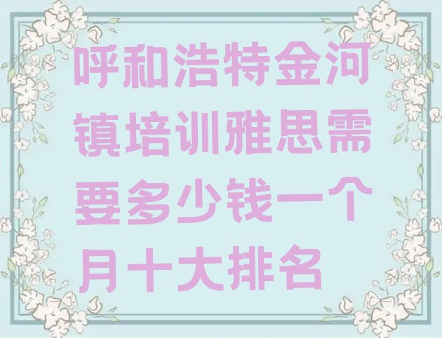 呼和浩特金河镇培训雅思需要多少钱一个月十大排名”