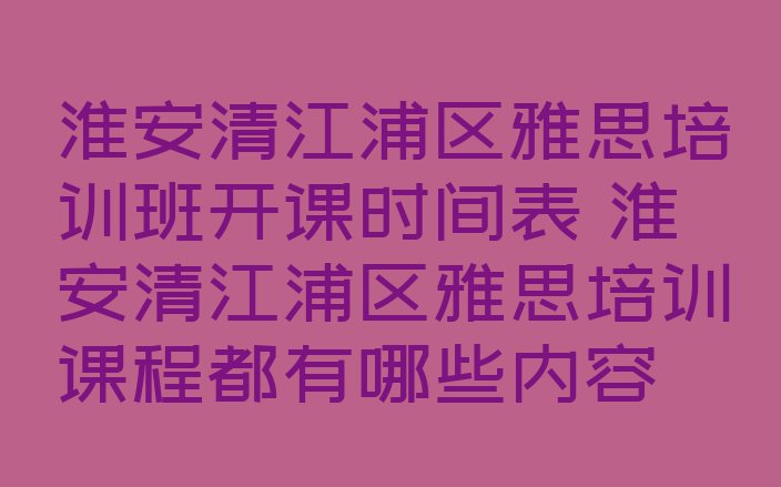 淮安清江浦区雅思培训班开课时间表 淮安清江浦区雅思培训课程都有哪些内容”