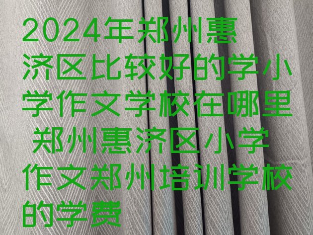 2024年郑州惠济区比较好的学小学作文学校在哪里 郑州惠济区小学作文郑州培训学校的学费”