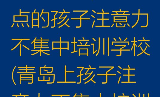 2024年11月青岛城阳区好点的孩子注意力不集中培训学校(青岛上孩子注意力不集中培训班有用吗)”