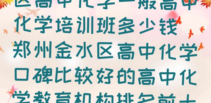 2024年郑州金水区高中化学一般高中化学培训班多少钱(郑州金水区高中化学口碑比较好的高中化学教育机构排名前十有哪些)”