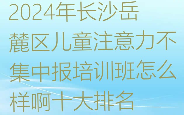 2024年长沙岳麓区儿童注意力不集中报培训班怎么样啊十大排名”