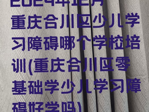 2024年12月重庆合川区少儿学习障碍哪个学校培训(重庆合川区零基础学少儿学习障碍好学吗)”