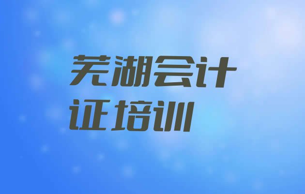 芜湖市学会计证的地方(芜湖三山区会计证培训班开课时间表)”