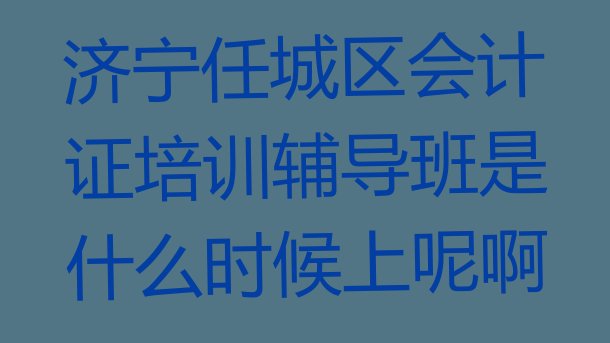 济宁任城区会计证培训辅导班是什么时候上呢啊”