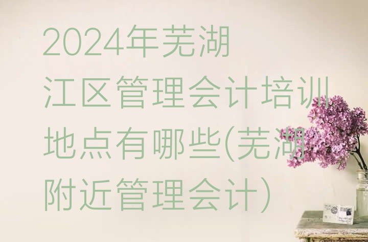 2024年芜湖弋江区管理会计培训地点有哪些(芜湖附近管理会计)”