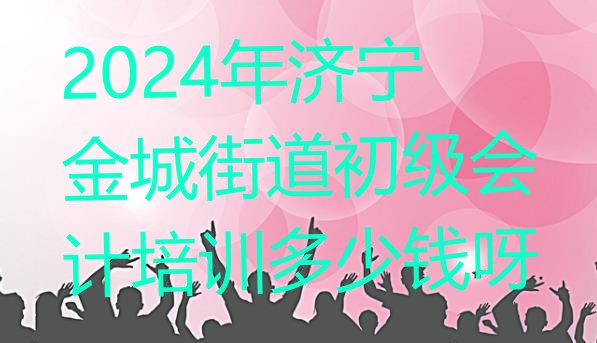 2024年济宁金城街道初级会计培训多少钱呀”