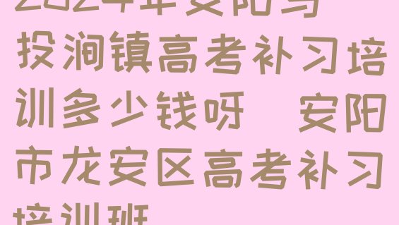 2024年安阳马投涧镇高考补习培训多少钱呀(安阳市龙安区高考补习培训班)”